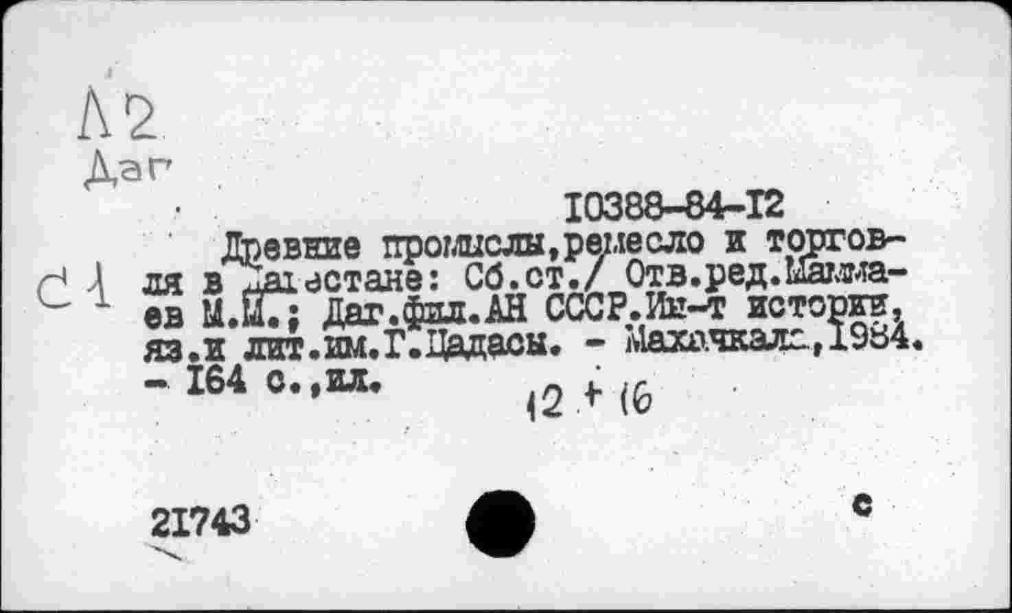 ﻿— 10388-84-12
Древние промыслы »ремесло и торговеє 4 ЛЯ в^Іаївстане: Сб.ст./ Отв.ред.каша-е 1 ев Ц.їїГ: Даг.фил.АН СССР.Ин-т истории, яз.и лит.нм.Г.Дадасы. - Махачкала, 1984.
-І64О..ИЛ,	<2И6
21743
е